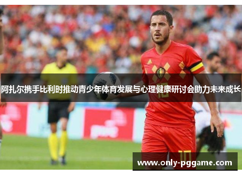 阿扎尔携手比利时推动青少年体育发展与心理健康研讨会助力未来成长