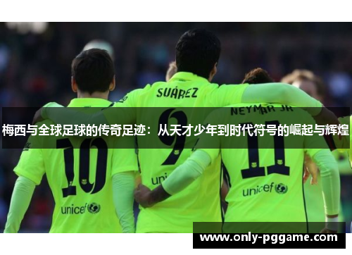 梅西与全球足球的传奇足迹：从天才少年到时代符号的崛起与辉煌